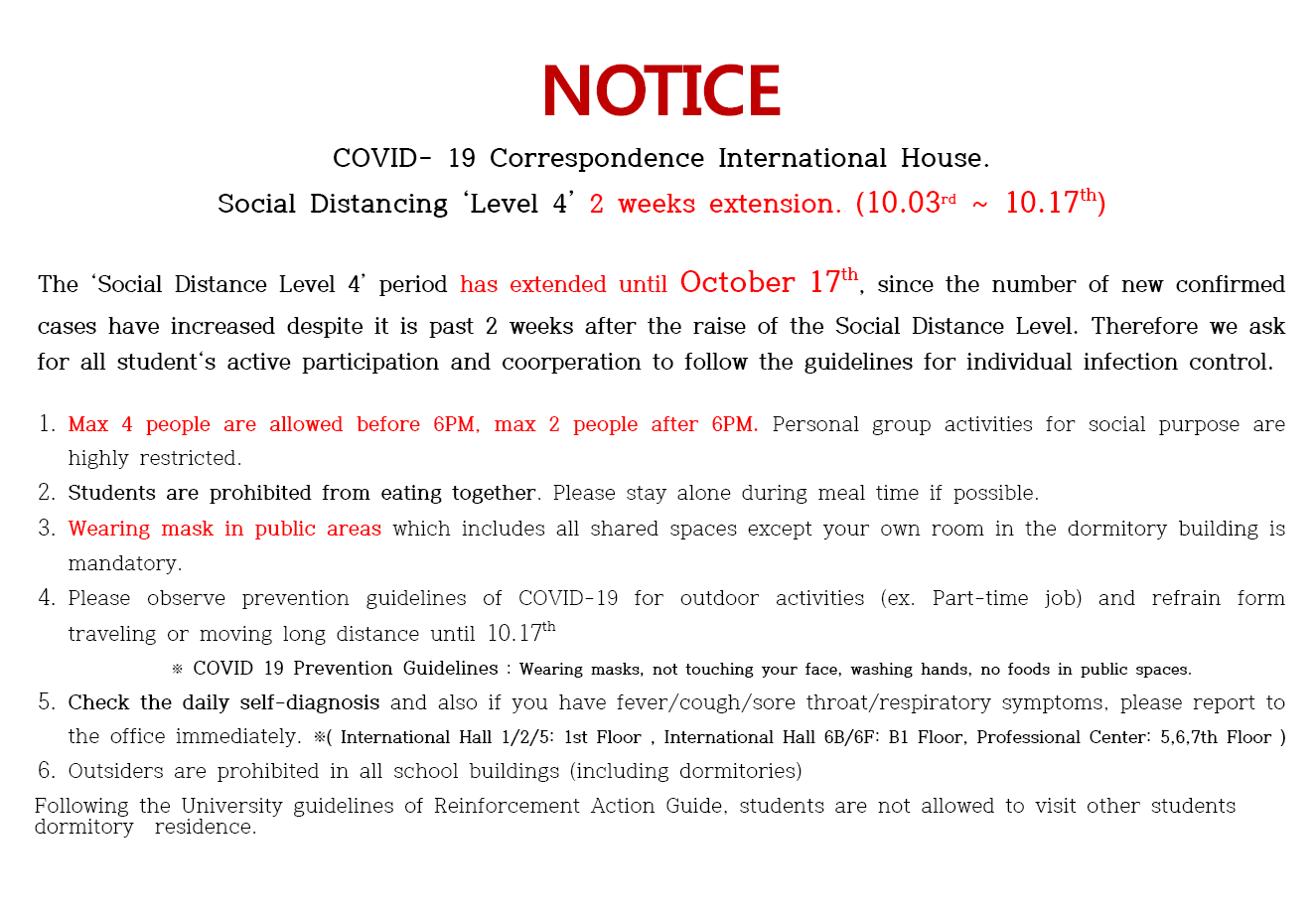 
NOTICE
COVID- 19 Correspondence International House. Social Distancing 'Level 4' 2 weeks extension. (10.03rd ~ 10.17th)
The 'Social Distance Level 4' period has extended until October 17th, since the number of new confirmed cases have increased despite it is past 2 weeks after the raise of the Social Distance Level. Therefore we ask for all student's active participation and coorperation to follow the guidelines for individual infection control.
1. Max 4 people are allowed before 6PM, max 2 people after 6PM. Personal group activities for social purpose are
highly restricted. 
2. Students are prohibited from eating together. Please stay alone during meal time if possible. 
3. Wearing mask in public areas which includes all shared spaces except your own room in the dormitory building is
mandatory. 
4. Please observe prevention guidelines of COVID-19 for outdoor activities (ex. Part-time job) and refrain form traveling or moving long distance until 10.17th
* COVID 19 Prevention Guidelines : Wearing masks, not touching your face, washing hands, no foods in public spaces 5. Check the daily self-diagnosis and also if you have fever/cough/sore throat/respiratory symptoms, please report to
the office immediately. *( International Hall 1/2/5: 1st Floor, International Hall 6B/6F: B1 Floor, Professional Center: 5,6,7th Floor ) 6. Outsiders are prohibited in all school buildings (including dormitories) Following the University guidelines of Reinforcement Action Guide, students are not allowed to visit other students dormitory residence.

